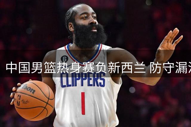 中国男篮热身赛负新西兰 防守漏洞致败局 替补双星难救主