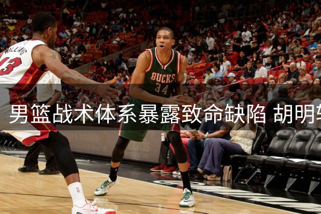 男篮战术体系暴露致命缺陷 胡明轩成唯一亮点球员