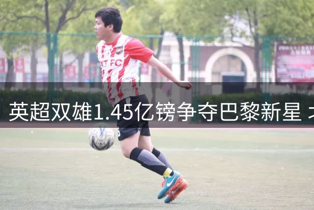 英超双雄1.45亿镑争夺巴黎新星 北伦敦或迎重磅转会